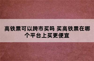 高铁票可以跨市买吗 买高铁票在哪个平台上买更便宜